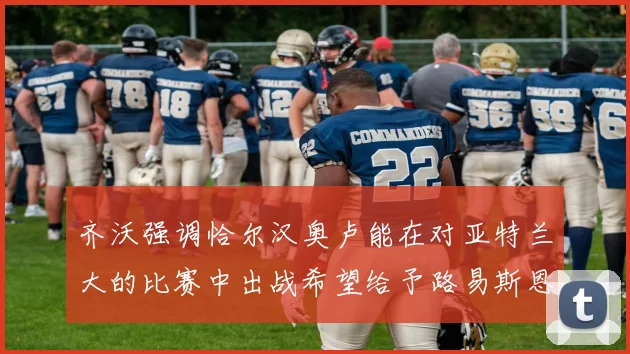 齐沃强调恰尔汉奥卢能在对亚特兰大的比赛中出战希望给予路易斯恩里克更多时间和信任