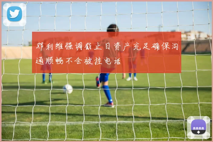 邓利维强调截止日资产充足确保沟通顺畅不会被挂电话