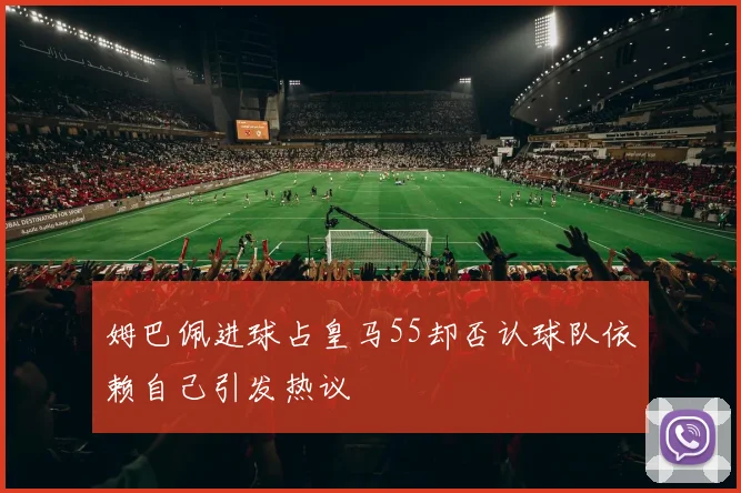 姆巴佩进球占皇马55却否认球队依赖自己引发热议
