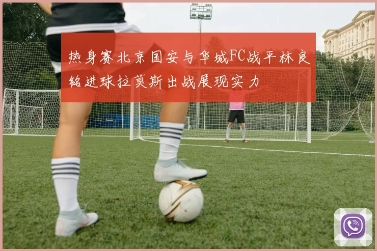 热身赛北京国安与华城FC战平林良铭进球拉莫斯出战展现实力