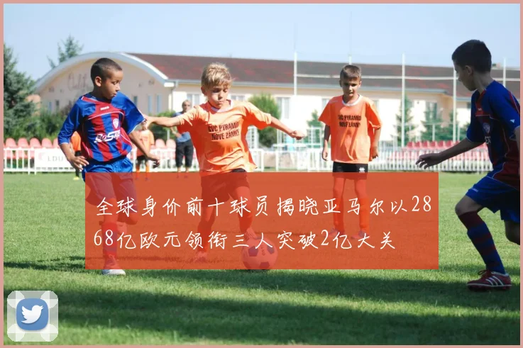 全球身价前十球员揭晓亚马尔以2868亿欧元领衔三人突破2亿大关