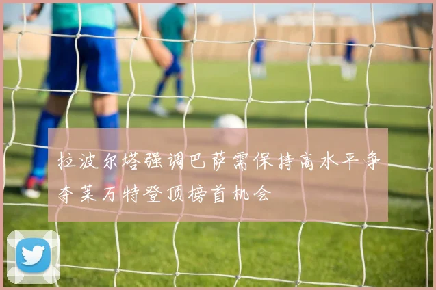 拉波尔塔强调巴萨需保持高水平争夺莱万特登顶榜首机会