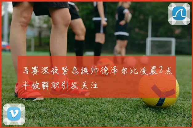 马赛深夜紧急换帅德泽尔比凌晨2点半被解职引发关注