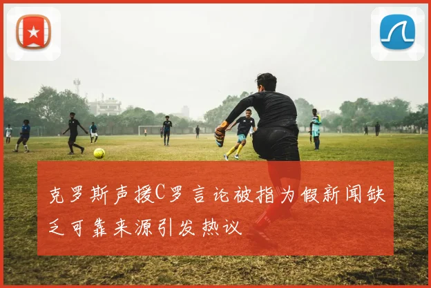 克罗斯声援C罗言论被指为假新闻缺乏可靠来源引发热议