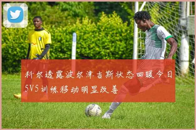 科尔透露波尔津吉斯状态回暖今日5V5训练移动明显改善