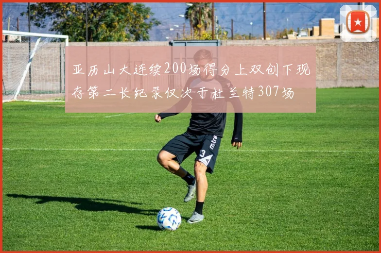 亚历山大连续200场得分上双创下现存第二长纪录仅次于杜兰特307场