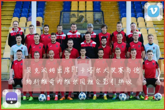 贝克汉姆出席F1卡塔尔大奖赛与德约科维奇内维尔同框合影引热议