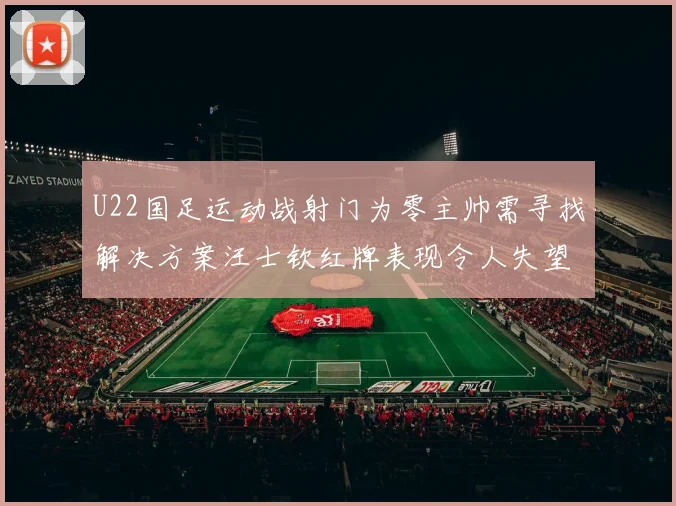 U22国足运动战射门为零主帅需寻找解决方案汪士钦红牌表现令人失望