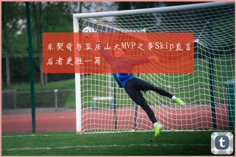 东契奇与亚历山大MVP之争Skip直言后者更胜一筹